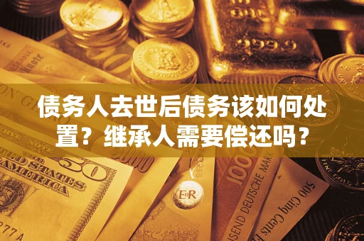 济南债务人去世后债务该如何处置？继承人需要偿还吗？