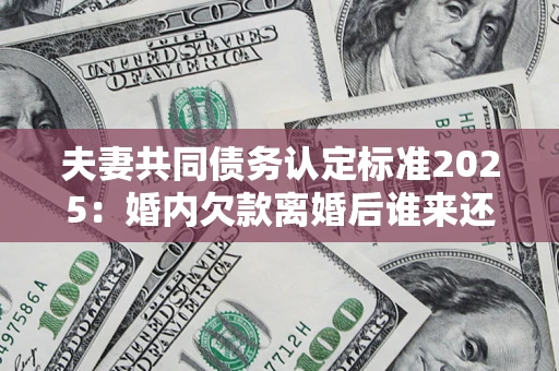 济南夫妻共同债务认定标准2025：婚内欠款离婚后谁来还？